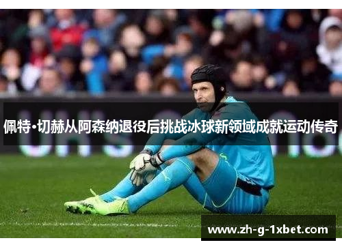 佩特·切赫从阿森纳退役后挑战冰球新领域成就运动传奇
