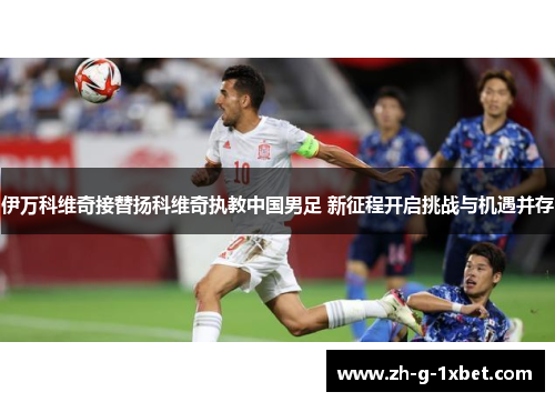 伊万科维奇接替扬科维奇执教中国男足 新征程开启挑战与机遇并存
